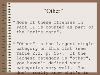 “ Other” None of these offenses in Part II is counted as part of the "crime rate".  "Other" is the largest single category on this list (see Table 2.2, p. 55).  If the largest category is "other", you haven't defined your categories very well.  You don't really know what's in your very largest category.   