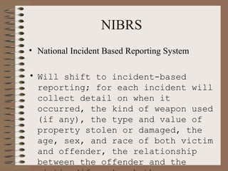 NIBRS National Incident Based Reporting System Will shift to incident-based reporting; for each incident will collect detail on when it occurred, the kind of weapon used (if any), the type and value of property stolen or damaged, the age, sex, and race of both victim and offender, the relationship between the offender and the victim (if any), whether an arrest was made, etc.   