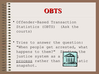 OBTS Offender-Based Transaction Statistics (OBTS)  (Ask the courts)   Tries to answer the question:  "When people get arrested, what happens to them?"  Studies the justice system as a  flowing process  rather than as a static snapshot.   