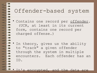 Offender-based system Contains one record per  offender .  (UCR, at least in its current form, contains one record per charged offense.)   In theory, gives us the ability to "track" a given offender through the system in multiple encounters.  Each offender has an ID.  It's encrypted, and the data are therefore confidential--but it should be unique to each offender across offenses. 