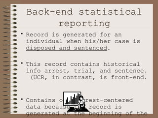 Back-end statistical reporting Record is generated for an individual when his/her case is  disposed and sentenced . This record contains historical info arrest, trial, and sentence.  (UCR, in contrast, is front-end.  Contains only arrest-centered data because the record is generated at the beginning of the process.)   