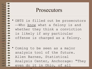 Prosecutors OBTS is filled out be prosecutors — Who  know  what a felony is and whether they think a conviction is likely if any particular offense is charged as a felony. Coming to be seen as a major analysis tool of the future.  Allen Barnes, Statistical Analysis Center, Anchorage: "They even do it in Ohio, of all places." 