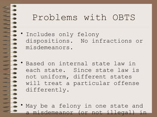 Problems with OBTS Includes only felony dispositions.  No infractions or misdemeanors.  Based on internal state law in each state.  Since state law is not uniform, different states will treat a particular offense differently.  May be a felony in one state and a misdemeanor (or not illegal) in another. 