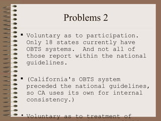 Problems 2 Voluntary as to participation.  Only 18 states currently have OBTS systems.  And not all of those report within the national guidelines.  (California's OBTS system preceded the national guidelines, so CA uses its own for internal consistency.) Voluntary as to treatment of data.  Many missing data fields. 