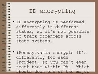 ID encrypting ID encrypting is performed differently in different states, so it's not possible to track offenders across state systems.  (Pennsylvania encrypts ID's differently for each  incident , so you can't even track them within PA.  Which shoots down one of the major goals of the system.) 