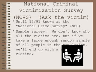 National Criminal Victimization Survey (NCVS)  (Ask the victim)   Until 12/91 known as the "National Crime Survey" (NCS) Sample survey.  We don't know who all the victims are, but if we take a large enough random sample of all people in the population, we'll end up with a sample of victims. 