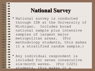 National Survey National survey is conducted through ISR at the University of Michigan.  Includes broad national sample plus intensive samples of largest major metropolitan areas.  (For methodology students, this makes it a stratified random sample.) Any individual respondent is included for seven consecutive six-month waves.  (For CJ251 students, this makes it a perpetual panel.) Questions are phrased so as to describe offenses in common language rather than legal language. 