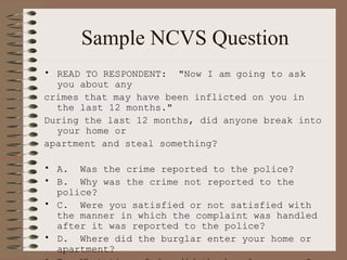 Sample NCVS Question READ TO RESPONDENT:  "Now I am going to ask you about any crimes that may have been inflicted on you in the last 12 months." During the last 12 months, did anyone break into your home or  apartment and steal something? A.  Was the crime reported to the police? B.  Why was the crime not reported to the police? C.  Were you satisfied or not satisfied with the manner in which the complaint was handled after it was reported to the police? D.  Where did the burglar enter your home or apartment? E.  What time of day did the burglary occur? F.  What, if anything, was stolen? G.  Was the stolen property recovered? H.  If all or part of your stolen property was recovered, who recovered it   