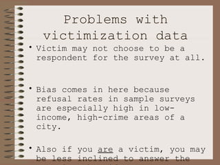 Problems with victimization data Victim may not choose to be a respondent for the survey at all.  Bias comes in here because refusal rates in sample surveys are especially high in low-income, high-crime areas of a city.  Also if you  are  a victim, you may be less inclined to answer the question than if you are  not .  This leads to  under estimation of victimization. 
