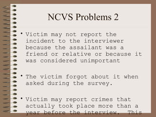 NCVS Problems 2 Victim may not report the incident to the interviewer because the assailant was a friend or relative or because it was considered unimportant The victim forgot about it when asked during the survey. Victim may report crimes that actually took place more than a year before the interview.  This will lead to  over estimation   of victimization. 