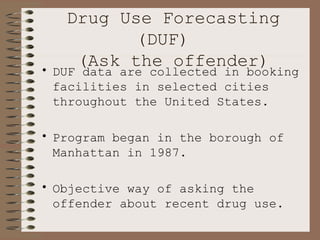 Drug Use Forecasting (DUF)  (Ask the offender) DUF data are collected in booking facilities in selected cities throughout the United States.  Program began in the borough of Manhattan in 1987. Objective way of asking the offender about recent drug use.  