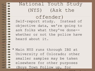 National Youth Study (NYS)  (Ask the offender)   Self-report study.  Instead of objective data, we're going to ask folks what they've done--whether or not the police have heard about it. Main NYS runs through IBS at University of Colorado; other smaller samples may be taken elsewhere for other purposes (Boys Town Follow up, for example--unconnected to NYS, but used NYS methodology and some of their questions) 