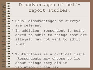 Disadvantages of self-report studies: Usual disadvantages of surveys are relevant In addition, respondent is being asked to admit to things that are illegal; may not want to admit them. Truthfulness is a critical issue.  Respondents may choose to lie about things they did in violation of the law. 
