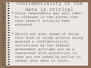 Confidentiality of the data is critical Since respondents may well admit to offenses in the survey that they haven't actually been arrested Should not even dream of doing this kind of study without being granted a confidentiality certificate by the federal government provides you as a researcher with protection in case you are asked by police to reveal your data in court.  Ethics says you can't reveal your data; certificate, if it has been granted, says you probably won't go to jail for standing on your ethical position.  You hope.   