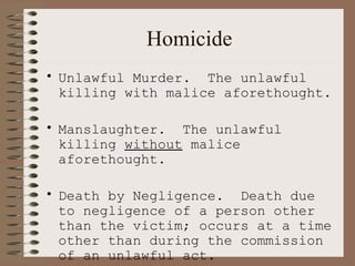 Homicide Unlawful Murder.  The unlawful killing with malice aforethought. Manslaughter.  The unlawful killing  without  malice aforethought. Death by Negligence.  Death due to negligence of a person other than the victim; occurs at a time other than during the commission of an unlawful act. 