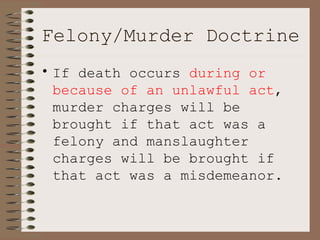 Felony/Murder Doctrine If death occurs  during or because of an unlawful act , murder charges will be brought if that act was a felony and manslaughter charges will be brought if that act was a misdemeanor. 