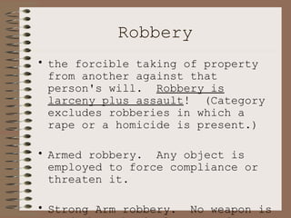 Robbery the forcible taking of property from another against that person's will.  Robbery is larceny plus assault !  (Category excludes robberies in which a rape or a homicide is present.) Armed robbery.  Any object is employed to force compliance or threaten it. Strong Arm robbery.  No weapon is used, but physical means of violence are present.  Includes muggings, etc. 