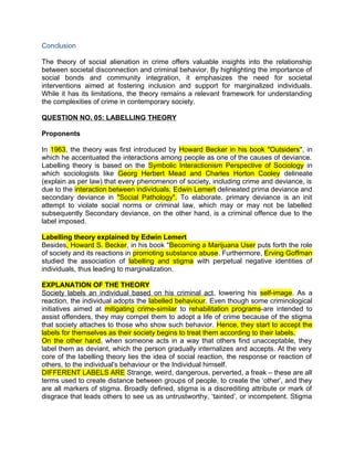 Conclusion
The theory of social alienation in crime offers valuable insights into the relationship
between societal disconnection and criminal behavior. By highlighting the importance of
social bonds and community integration, it emphasizes the need for societal
interventions aimed at fostering inclusion and support for marginalized individuals.
While it has its limitations, the theory remains a relevant framework for understanding
the complexities of crime in contemporary society.
QUESTION NO. 05: LABELLING THEORY
Proponents
In 1963, the theory was first introduced by Howard Becker in his book "Outsiders", in
which he accentuated the interactions among people as one of the causes of deviance.
Labelling theory is based on the Symbolic Interactionism Perspective of Sociology in
which sociologists like Georg Herbert Mead and Charles Horton Cooley delineate
(explain as per law) that every phenomenon of society, including crime and deviance, is
due to the interaction between individuals. Edwin Lemert delineated prima deviance and
secondary deviance in "Social Pathology". To elaborate. primary deviance is an init
attempt to violate social norms or criminal law, which may or may not be labelled
subsequently Secondary deviance, on the other hand, is a criminal offence due to the
label imposed.
Labelling theory explained by Edwin Lemert
Besides, Howard S. Becker, in his book "Becoming a Marijuana User puts forth the role
of society and its reactions in promoting substance abuse. Furthermore, Erving Goffman
studied the association of labelling and stigma with perpetual negative identities of
individuals, thus leading to marginalization.
EXPLANATION OF THE THEORY
Society labels an individual based on his criminal act, lowering his self-image. As a
reaction, the individual adopts the labelled behaviour. Even though some criminological
initiatives aimed at mitigating crime-similar to rehabilitation programs-are intended to
assist offenders, they may compel them to adopt a life of crime because of the stigma
that society attaches to those who show such behavior. Hence, they start to accept the
labels for themselves as their society begins to treat them according to their labels.
On the other hand, when someone acts in a way that others find unacceptable, they
label them as deviant, which the person gradually internalizes and accepts. At the very
core of the labelling theory lies the idea of social reaction, the response or reaction of
others, to the individual's behaviour or the Individual himself.
DIFFERENT LABELS ARE Strange, weird, dangerous, perverted, a freak – these are all
terms used to create distance between groups of people, to create the ‘other’, and they
are all markers of stigma. Broadly defined, stigma is a discrediting attribute or mark of
disgrace that leads others to see us as untrustworthy, ‘tainted’, or incompetent. Stigma
 