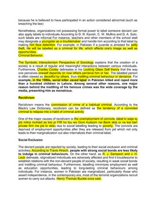 because he is believed to have participated in an action considered abnormal (such as
breaching the law)
Nonetheless, organizations not possessing formal power to label someone deviant can
also apply labels to individuals According to D. R. Kavish, C. W. Mullins and D. A. Soto,
such labels are informal For instance, teachers and other members of the school statt
may designate a youngster as a troublemaker and handle him according to that label by
making him face detention. For example, in Pakistan if a juvenile is arrested for petty
theft, He will be labelled as a criminal for life, which affects one's image as well as
opportunities.
Criminal Behavior.
The Symbolic Interactionism Perspective of Sociology explains that the creation of a
society is a result of regular and meaningful interactions between various individuals.
Furthermore, Charles Cooley delineates in his Looking Glass Self theory that the way
one perceives oneself depends on now others perceive him or her. The labelled person
is often viewed as deceitful by others, thus instilling criminal behaviour or deviance. For
example, in the 1990s, serial killer Javed Iqbal in Pakistan killed and raped more
than a hundred children in Lahore. Among several other reasons, one major
reason behind the instilling of his heinous crimes was the wide coverage by the
media, presenting him as monstrous.
Recidivism
Recidivism means the commission of crime of a habitual criminal. According to the
Black's Law Dictionary, recidivism can be defined as the tendency of a convicted
criminal to relapse into a habit of criminal activity
One of the major causes of recidivism is the unemployment of convicts (label ki waja sy
job milna muhskil as kisi pr FIR ho tou wo Govt mulazim nai Bank skta or na kisi bari
private firm me job kr skta) due to social labelling leading to poverty. The convicts are
deprived of employment opportunities after they are released from jail which not only
leads to their marginalization out also internalizes their criminal label.
Social Exclusion
The deviant people are rejected by society, leading to their social exclusion and criminal
activities. According to Travis Hirschi, people with strong social bonds are less likely
to indulge in criminal behaviours. On the other hand, as R. J. Sampson and J. H.
Laub delineate, stigmatized individuals are adversely affected and find it troublesome to
establish relations with the non-deviant people of society, resulting in weak social bonds
and instilling criminal behaviour. Furthermore, labelling minimizes employment as well
as education opportunities, leading to long-lasting criminal behaviours among
individuals. For instance, women in Pakistan are marginalized, particularly those who
assert independence, in the contemporary era, most of the terrorist organizations recruit
women to carry out attacks. Henry Thomas Buckle once said.
 