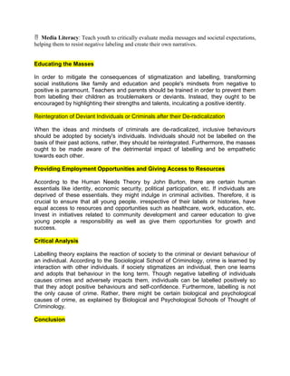  Media Literacy: Teach youth to critically evaluate media messages and societal expectations,
helping them to resist negative labeling and create their own narratives.
Educating the Masses
In order to mitigate the consequences of stigmatization and labelling, transforming
social institutions like family and education and people's mindsets from negative to
positive is paramount. Teachers and parents should be trained in order to prevent them
from labelling their children as troublemakers or deviants. Instead, they ought to be
encouraged by highlighting their strengths and talents, inculcating a positive identity.
Reintegration of Deviant Individuals or Criminals after their De-radicalization
When the ideas and mindsets of criminals are de-radicalized, inclusive behaviours
should be adopted by society's individuals. Individuals should not be labelled on the
basis of their past actions, rather, they should be reintegrated. Furthermore, the masses
ought to be made aware of the detrimental impact of labelling and be empathetic
towards each other.
Providing Employment Opportunities and Giving Access to Resources
According to the Human Needs Theory by John Burton, there are certain human
essentials like identity, economic security, political participation, etc. If individuals are
deprived of these essentials. they might indulge in criminal activities. Therefore, it is
crucial to ensure that all young people. irrespective of their labels or histories, have
equal access to resources and opportunities such as healthcare, work, education, etc.
Invest in initiatives related to community development and career education to give
young people a responsibility as well as give them opportunities for growth and
success.
Critical Analysis
Labelling theory explains the reaction of society to the criminal or deviant behaviour of
an individual. According to the Sociological School of Criminology, crime is learned by
interaction with other individuals. if society stigmatizes an individual, then one learns
and adopts that behaviour in the long term. Though negative labelling of individuals
causes crimes and adversely impacts them, individuals can be labelled positively so
that they adopt positive behaviours and self-confidence. Furthermore, labelling is not
the only cause of crime. Rather, there might be certain biological and psychological
causes of crime, as explained by Biological and Psychological Schools of Thought of
Criminology.
Conclusion
 