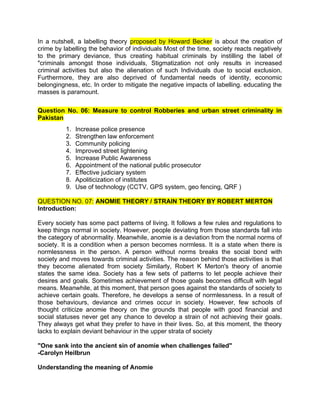 In a nutshell, a labelling theory proposed by Howard Becker is about the creation of
crime by labelling the behavior of individuals Most of the time, society reacts negatively
to the primary deviance, thus creating habitual criminals by instilling the label of
"criminals amongst those individuals, Stigmatization not only results in increased
criminal activities but also the alienation of such Individuals due to social exclusion.
Furthermore, they are also deprived of fundamental needs of identity, economic
belongingness, etc. In order to mitigate the negative impacts of labelling. educating the
masses is paramount.
Question No. 06: Measure to control Robberies and urban street criminality in
Pakistan
1. Increase police presence
2. Strengthen law enforcement
3. Community policing
4. Improved street lightening
5. Increase Public Awareness
6. Appointment of the national public prosecutor
7. Effective judiciary system
8. Apoliticization of institutes
9. Use of technology (CCTV, GPS system, geo fencing, QRF )
QUESTION NO. 07: ANOMIE THEORY / STRAIN THEORY BY ROBERT MERTON
Introduction:
Every society has some pact patterns of living. It follows a few rules and regulations to
keep things normal in society. However, people deviating from those standards fall into
the category of abnormality. Meanwhile, anomie is a deviation from the normal norms of
society. It is a condition when a person becomes normless. It is a state when there is
normlessness in the person. A person without norms breaks the social bond with
society and moves towards criminal activities. The reason behind those activities is that
they become alienated from society Similarly, Robert K Merton's theory of anomie
states the same idea. Society has a few sets of patterns to let people achieve their
desires and goals. Sometimes achievement of those goals becomes difficult with legal
means. Meanwhile, at this moment, that person goes against the standards of society to
achieve certain goals. Therefore, he develops a sense of normlessness. In a result of
those behaviours, deviance and crimes occur in society. However, few schools of
thought criticize anomie theory on the grounds that people with good financial and
social statuses never get any chance to develop a strain of not achieving their goals.
They always get what they prefer to have in their lives. So, at this moment, the theory
lacks to explain deviant behaviour in the upper strata of society
"One sank into the ancient sin of anomie when challenges failed"
-Carolyn Heilbrun
Understanding the meaning of Anomie
 