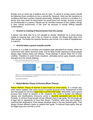 Society runs on some set of patterns and fix rules. To adjust to society person should
be following those conditions to live a normal life. However, there are few situations or
conditions that lead a person towards abnormality. Similarly, anomie is a condition in a
person that rises when he disconnects his social bond from society. Anomie is known
as normlessness in a person. People can be normless because of any sudden change
in their normal environment. It can even be because of society shifting towards
modernization.
 Anomie is a feeling of disconnection from the society
A person who feels that he is not valuable to society. Whatever he is doing among
people is meaning less, and it has no impact on society. He always feels away from
other people. This leads him towards deviance and crimes, It is a state of hopelessness
in a person.
 Anomie leads a person towards suicide
A person is in a state of normless and hopeless feels alienated from society. When his
social bond with others becomes weak, and he feels trouble adjusting to those people
always stays feeling chaos and distress. Those feelings in person keep him in inner
conflicts. Therefore to avoid those situations, ultimately person goes towards suicide
and gets rid of his chaotic feelings‫۔‬
 Robert Merton Theory of Anomie (Strain Theory):
Robert Merton's Theory of Anomie is also known as strain theory. In a simple way,
strain theory explains that crime occurs in society because of the development of this
fear that people do not have legal ways to achieve their goals. Meanwhile, every person
pursues their dream to achieve in life. However, this world is divided into different
classes and stratifications. Everyone wants to become successful and rich in life.
Similarly, to achieve those people choose different ways to get goals. Not all people get
a legal way or opportunity to have their dream. Therefore, when they see hurdles to
reaching their destinations, there always develops strain in the way towards goals. They
always choose different means to acquire their goals. To achieve those goals, they go
for illegal ways and commits a crime
 