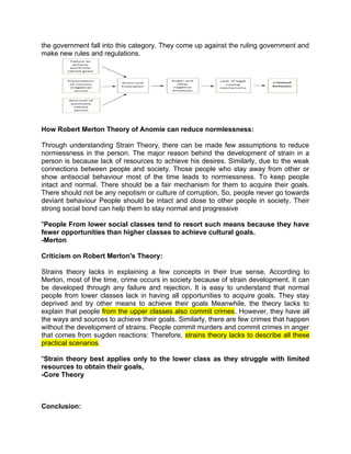 the government fall into this category. They come up against the ruling government and
make new rules and regulations.
How Robert Merton Theory of Anomie can reduce normlessness:
Through understanding Strain Theory, there can be made few assumptions to reduce
normiessness in the person. The major reason behind the development of strain in a
person is because lack of resources to achieve his desires. Similarly, due to the weak
connections between people and society. Those people who stay away from other or
show antisocial behaviour most of the time leads to normiessness. To keep people
intact and normal. There should be a fair mechanism for them to acquire their goals.
There should not be any nepotism or culture of corruption, So, people never go towards
deviant behaviour People should be intact and close to other people in society. Their
strong social bond can help them to stay normal and progressive
"People From lower social classes tend to resort such means because they have
fewer opportunities than higher classes to achieve cultural goals.
-Merton
Criticism on Robert Merton's Theory:
Strains theory lacks in explaining a few concepts in their true sense. According to
Merton, most of the time, crime occurs in society because of strain development. It can
be developed through any failure and rejection. It is easy to understand that normal
people from lower classes lack in having all opportunities to acquire goals. They stay
deprived and try other means to achieve their goals Meanwhile, the theory lacks to
explain that people from the upper classes also commit crimes. However, they have all
the ways and sources to achieve their goals. Similarly, there are few crimes that happen
without the development of strains. People commit murders and commit crimes in anger
that comes from sugden reactions: Therefore, strains theory lacks to describe all these
practical scenarios.
"Strain theory best applies only to the lower class as they struggle with limited
resources to obtain their goals,
-Core Theory
Conclusion:
 