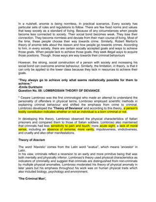 In a nutshell, anomie is being normless. In practical scenarios. Every society has
particular sets of rules and regulations to follow. There are few fixed norms and values
that keep society as a standard of living. Because of any circumstances when people
become less connected to society. Their social bond becomes weak. They lose their
connection. They become normless and deviate from their main course of living. Most of
the time, these people choose their way towards crime. Similarly, Robert Merton's
theory of anomie tells about the reason and how people go towards crimes. According
to him, in every society, there are certain socially accepted goals and ways to achieve
those goals. When people lack to achieve those goals, they seek illegal ways to acquire
those positions. Though. those ways are way towards their criminal behaviours
However, the strong, social construction of a person with society and increasing his
social bond can overcome anomie behaviour. Similarly, the limitation, in theory, is that it
can only be applied to the lower class because they lack in resources to achieve their
goals.
"They always go to achieve only what seems realistically possible for them to
achieve."
-Emile Durkheim
Question No. 08: LOMBROSIAN THEORY OF DEVIANCE
* Cesare Lambroso was the first criminologist who made an attempt to understand the
personality of offenders in physical terms. Lombroso employed scientific methods in
explaining criminal behaviour and shifted the emphasis from crime to criminal.
Lombroso developed the 'Theory of Deviance' and according to this theory, a person's
bodily constitution indicates whether or not an individual is a born criminal or not.
In developing this theory, Lambroso observed the physical characteristics of Italian
prisoners and compared them to those of Italian soldiers. Lombroso also maintained
that criminals had less sensitivity to pain and touch; more acute sight; a lack of moral
sense, including an absence of remorse; more vanity, impulsiveness, vindictiveness,
and cruelty and also other manifestations.
Theory of Atavism
The word 'Atavistic' comes from the Latin word "avatus", which means 'ancestor' in
Latin.
In his view, criminals reflect a reversion to an early and more primitive being that was
both mentally and physically inferior. Lombroso's theory used physical characteristics as
indicators of criminality and suggest that criminals are distinguished from non-criminals
by multiple physical anomalies. Lombroso moderated his theory of physical anomaly in
later years but his emphasis throughout his work was on human physical traits which
also included biology, psychology and environment.
'The Criminal Man',
 