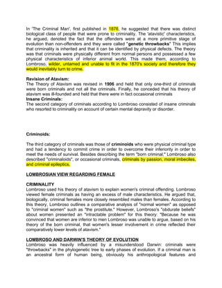 In 'The Criminal Man', first published in 1876, he suggested that there was distinct
biological class of people that were prone to criminality. The 'atavistic' characteristics,
he argued, denoted the fact that the offenders were at a more primitive stage of
evolution than non-offenders and they were called "genetic throwbacks" This implies
that criminality is inherited and that it can be identified by physical defects. The theory
was that criminals were physically different from normal persons and possessed a few
physical characteristics of inferior animal world. This made them, according to
Lombroso, wilder, untamed and unable to fit in the 1870's society and therefore they
would inevitably turn to crime.
Revision of Atavism:
The Theory of Atavism was revised in 1906 and held that only one-third of criminals
were born criminals and not all the criminals. Finally, he conceded that his theory of
atavism was ill-founded and held that there were in fact occasional criminals
Insane Criminals:
The second category of criminals according to Lombroso consisted of insane criminals
who resorted to criminality on account of certain mental depravity or disorder.
Criminoids:
The third category of criminals was those of criminoids who were physical criminal type
and had a tendency to commit crime in order to overcome their inferiority in order to
meet the needs of survival. Besides describing the term "born criminal," Lombroso also
described "criminaloids", or occasional criminals, criminals by passion, moral imbeciles,
and criminal epileptics.
LOMBROSIAN VIEW REGARDING FEMALE
CRIMINALITY
Lombroso used his theory of atavism to explain women's criminal offending. Lombroso
viewed female criminals as having an excess of male characteristics. He argued that,
biologically, criminal females more closely resembled males than females. According to
this theory, Lombroso outlines a comparative analysis of "normal women" as opposed
to "criminal women" such as "the prostitute." However, Lombroso's "obdurate beliefs"
about women presented an "intractable problem" for this theory: "Because he was
convinced that women are inferior to men Lombroso was unable to argue, based on his
theory of the born criminal, that women's lesser involvement in crime reflected their
comparatively lower levels of atavism."
LOMBROSO AND DARWIN'S THEORY OF EVOLUTION
Lombroso was heavily influenced by a misunderstood Darwin: criminals were
"throwbacks" in the phylogenetic tree to early phases of evolution. If a criminal man is
an ancestral form of human being, obviously his anthropological features and
 