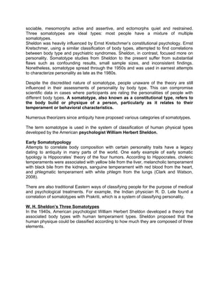 sociable, mesomorphs active and assertive, and ectomorphs quiet and restrained.
Three somatotypes are ideal types: most people have a mixture of multiple
somatotypes.
Sheldon was heavily influenced by Ernst Kretschmer’s constitutional psychology. Ernst
Kretschmer, using a similar classification of body types, attempted to find correlations
between body type and psychiatric syndromes. Sheldon, in contrast, focused more on
personality. Somatotype studies from Sheldon to the present suffer from substantial
flaws such as confounding results, small sample sizes, and inconsistent findings.
Nonetheless, somatotype spread through the 1950s and was used in earnest attempts
to characterize personality as late as the 1980s.
Despite the discredited nature of somatotype, people unaware of the theory are still
influenced in their assessments of personality by body type. This can compromise
scientific data in cases where participants are rating the personalities of people with
different body types. A somatotype, also known as a constitutional type, refers to
the body build or physique of a person, particularly as it relates to their
temperament or behavioral characteristics.
Numerous theorizers since antiquity have proposed various categories of somatotypes.
The term somatotype is used in the system of classification of human physical types
developed by the American psychologist William Herbert Sheldon.
Early Somatotypology
Attempts to correlate body composition with certain personality traits have a legacy
dating to antiquity in many parts of the world. One early example of early somatic
typology is Hippocrates’ theory of the four humors. According to Hippocrates, choleric
temperaments were associated with yellow bile from the liver, melancholic temperament
with black bile from the kidneys, sanguine temperament with red blood from the heart,
and phlegmatic temperament with white phlegm from the lungs (Clark and Watson,
2008).
There are also traditional Eastern ways of classifying people for the purpose of medical
and psychological treatments. For example, the Indian physician R. D. Lele found a
correlation of somatotypes with Prakriti, which is a system of classifying personality.
W. H. Sheldon’s Three Somatotypes
In the 1940s, American psychologist William Herbert Sheldon developed a theory that
associated body types with human temperament types. Sheldon proposed that the
human physique could be classified according to how much they are composed of three
elements.
 