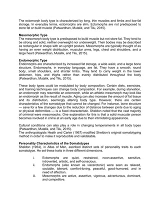The ectomorph body type is characterized by long, thin muscles and limbs and low-fat
storage. In everyday terms, ectomorphs are slim. Ectomorphs are not predisposed to
store fat or build muscle (Patwardhan, Mutalik, and Tilu, 2015).
Mesomorphic Type
The mesomorph body type is predisposed to build muscle but not store fat. They tend to
be strong and solid, neither overweight nor underweight. Their bodies may be described
as rectangular in shape with an upright posture. Mesomorphs are typically thought of as
having an even weight distribution, muscular arms, legs, chest and shoulders, and a
large heart (Patwardhan, Mutalik, and Tilu, 2015).
Endomorphic Type
Endomorphs are characterized by increased fat storage, a wide waist, and a large bone
structure. Endomorphs, in everyday language, are fat. They have a smooth, round
body, small shoulders, and shorter limbs. They tend to carry weight in the lower
abdomen, hips, and thighs rather than evenly distributed throughout the body
(Patwardhan, Mutalik, and Tilu, 2015).
These body types could be modulated by body composition. Certain diets, exercises,
and training techniques can change body composition. For example, during starvation,
an endomorph may resemble an ectomorph, while an athletic mesomorph may look like
an endomorph as the result of muscle. Aging can also increase the amount of fat tissue
and its distribution, seemingly altering body type. However, there are certain
characteristics of the somatotype that cannot be changed. For instance, bone structure
— save for a few changes due to the reduction of distance between joints due to aging
or physical deformities — is a fixed characteristic. Sheldon noted that the vast majority
of criminal were mesomorphs. One explanation for this is that a solid muscular person
becomes involved in crime at an early age due to their intimidating appearance.
Cultural conditions can also play a role in changing temperaments in all body types
(Patwardhan, Mutalik, and Tilu, 2015).
The anthropologists Heath and Carter (1967) modified Sheldon’s original somatotyping
method in order to make it reproducible and validatable.
Personality Characteristics of the Somatotypes
Sheldon (1954), in Atlas of Men, ascribed distinct sets of personality traits to each
somatotype. He set these traits in three different dimensions.
i. Ectomorphs are quiet, restrained, noon-assertive, sensitive,
introverted, artistic, and self-conscious.
ii. Endomorphs (also known as viscerotonic) were seen as relaxed,
sociable, tolerant, comfort-loving, peaceful, good-humored, and in
need of affection.
iii. Mesomorphs are active, assertive, vigorous, adventurous, dominant,
and competitive.
 