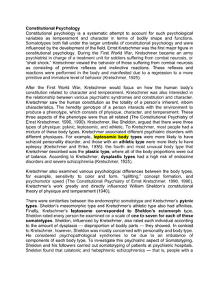 Constitutional Psychology
Constitutional psychology is a systematic attempt to account for such psychological
variables as temperament and character in terms of bodily shape and functions.
Somatotypes both fall under the larger umbrella of constitutional psychology and were
influenced by the development of the field. Ernst Kretschmer was the first major figure in
constitutional psychology. During the First World War, Kretschmer became an army
psychiatrist in charge of a treatment unit for soldiers suffering from combat neurosis, or
“shell shock.” Kretschmer viewed the behavior of those suffering from combat neurosis
as consisting of primitive reflexes and instinctive reactions. These reflexes and
reactions were performed in the body and manifested due to a regression to a more
primitive and immature level of behavior (Kretschmer, 1925).
After the First World War, Kretschmer would focus on how the human body’s
constitution related to character and temperament. Kretschmer was also interested in
the relationship between various psychiatric syndromes and constitution and character.
Kretschmer saw the human constitution as the totality of a person’s inherent, inborn
characteristics. The heredity genotype of a person interacts with the environment to
produce a phenotype, which consists of physique, character, and temperament. These
three aspects of the phenotype were thus all related (The Constitutional Psychiatry of
Ernst Kretschmer, 1990, 1990). Kretschmer, like Sheldon, argued that there were three
types of physique: pyknic, leptosomic, and athletic. To Kretschmer, most people had a
mixture of these body types. Kretschmer associated different psychiatric disorders with
different physiques. For example, leptosomic body types were more likely to have
schizoid personality disorder, and those with an athletic type were more likely to have
epilepsy (Kretschmer and Enke, 1936). the fourth and most unusual body type that
Kretschmer described was the plastic type, where all of the body proportions were out
of balance. According to Kretschmer, dysplastic types had a high risk of endocrine
disorders and severe schizophrenia (Kretschmer, 1925).
Kretschmer also examined various psychological differences between the body types,
for example, sensitivity to color and form, “splitting,” concept formation, and
psychomotor speed (The Constitutional Psychiatry of Ernst Kretschmer, 1990, 1990).
Kretschmer’s work greatly and directly influenced William Sheldon’s constitutional
theory of physique and temperament (1940).
There were similarities between the endomorphic somatotype and Kretschmer’s pyknic
types. Sheldon’s mesomorphic type and Kretschmer’s athletic type also had affinities.
Finally, Kretschmer’s leptosome corresponded to Sheldon’s ectomorph type.
Sheldon rated every person he examined on a scale of one to seven for each of these
somatotypes. Sheldon, influenced by Kretschmer, also rated each individual according
to the amount of dysplasia — disproportion of bodily parts — they showed. In contrast
to Kretschmer, however, Sheldon was mostly concerned with personality and body type.
He considered psychopathological syndromes to be due to an imbalance of
components of each body type. To investigate this psychiatric aspect of Somatotyping,
Sheldon and his followers carried out somatotyping of patients at psychiatric hospitals.
Sheldon found that catatonic and hebephrenic schizophrenics — that is, people with a
 