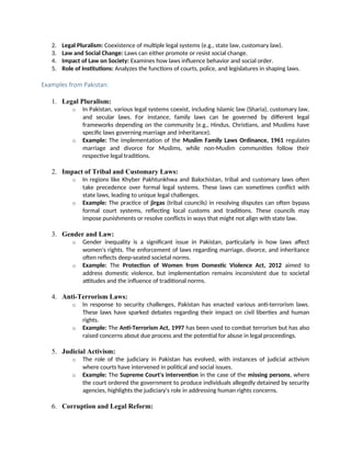 2. Legal Pluralism: Coexistence of multiple legal systems (e.g., state law, customary law).
3. Law and Social Change: Laws can either promote or resist social change.
4. Impact of Law on Society: Examines how laws influence behavior and social order.
5. Role of Institutions: Analyzes the functions of courts, police, and legislatures in shaping laws.
Examples from Pakistan:
1. Legal Pluralism:
o In Pakistan, various legal systems coexist, including Islamic law (Sharia), customary law,
and secular laws. For instance, family laws can be governed by different legal
frameworks depending on the community (e.g., Hindus, Christians, and Muslims have
specific laws governing marriage and inheritance).
o Example: The implementation of the Muslim Family Laws Ordinance, 1961 regulates
marriage and divorce for Muslims, while non-Muslim communities follow their
respective legal traditions.
2. Impact of Tribal and Customary Laws:
o In regions like Khyber Pakhtunkhwa and Balochistan, tribal and customary laws often
take precedence over formal legal systems. These laws can sometimes conflict with
state laws, leading to unique legal challenges.
o Example: The practice of jirgas (tribal councils) in resolving disputes can often bypass
formal court systems, reflecting local customs and traditions. These councils may
impose punishments or resolve conflicts in ways that might not align with state law.
3. Gender and Law:
o Gender inequality is a significant issue in Pakistan, particularly in how laws affect
women's rights. The enforcement of laws regarding marriage, divorce, and inheritance
often reflects deep-seated societal norms.
o Example: The Protection of Women from Domestic Violence Act, 2012 aimed to
address domestic violence, but implementation remains inconsistent due to societal
attitudes and the influence of traditional norms.
4. Anti-Terrorism Laws:
o In response to security challenges, Pakistan has enacted various anti-terrorism laws.
These laws have sparked debates regarding their impact on civil liberties and human
rights.
o Example: The Anti-Terrorism Act, 1997 has been used to combat terrorism but has also
raised concerns about due process and the potential for abuse in legal proceedings.
5. Judicial Activism:
o The role of the judiciary in Pakistan has evolved, with instances of judicial activism
where courts have intervened in political and social issues.
o Example: The Supreme Court's intervention in the case of the missing persons, where
the court ordered the government to produce individuals allegedly detained by security
agencies, highlights the judiciary's role in addressing human rights concerns.
6. Corruption and Legal Reform:
 