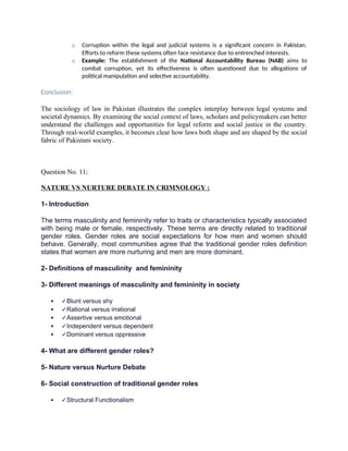 o Corruption within the legal and judicial systems is a significant concern in Pakistan.
Efforts to reform these systems often face resistance due to entrenched interests.
o Example: The establishment of the National Accountability Bureau (NAB) aims to
combat corruption, yet its effectiveness is often questioned due to allegations of
political manipulation and selective accountability.
Conclusion:
The sociology of law in Pakistan illustrates the complex interplay between legal systems and
societal dynamics. By examining the social context of laws, scholars and policymakers can better
understand the challenges and opportunities for legal reform and social justice in the country.
Through real-world examples, it becomes clear how laws both shape and are shaped by the social
fabric of Pakistani society.
Question No. 11;
NATURE VS NURTURE DEBATE IN CRIMNOLOGY :
1- Introduction
The terms masculinity and femininity refer to traits or characteristics typically associated
with being male or female, respectively. These terms are directly related to traditional
gender roles. Gender roles are social expectations for how men and women should
behave. Generally, most communities agree that the traditional gender roles definition
states that women are more nurturing and men are more dominant.
2- Definitions of masculinity and femininity
3- Different meanings of masculinity and femininity in society
 ✓Blunt versus shy
 ✓Rational versus irrational
 ✓Assertive versus emotional
 ✓Independent versus dependent
 ✓Dominant versus oppressive
4- What are different gender roles?
5- Nature versus Nurture Debate
6- Social construction of traditional gender roles
 ✓Structural Functionalism
 