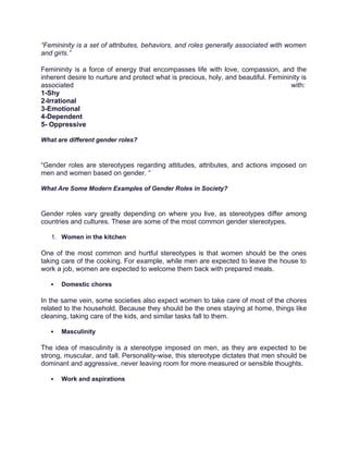 “Femininity is a set of attributes, behaviors, and roles generally associated with women
and girls.”
Femininity is a force of energy that encompasses life with love, compassion, and the
inherent desire to nurture and protect what is precious, holy, and beautiful. Femininity is
associated with:
1-Shy
2-Irrational
3-Emotional
4-Dependent
5- Oppressive
What are different gender roles?
“Gender roles are stereotypes regarding attitudes, attributes, and actions imposed on
men and women based on gender. “
What Are Some Modern Examples of Gender Roles in Society?
Gender roles vary greatly depending on where you live, as stereotypes differ among
countries and cultures. These are some of the most common gender stereotypes.
1. Women in the kitchen
One of the most common and hurtful stereotypes is that women should be the ones
taking care of the cooking. For example, while men are expected to leave the house to
work a job, women are expected to welcome them back with prepared meals.
 Domestic chores
In the same vein, some societies also expect women to take care of most of the chores
related to the household. Because they should be the ones staying at home, things like
cleaning, taking care of the kids, and similar tasks fall to them.
 Masculinity
The idea of masculinity is a stereotype imposed on men, as they are expected to be
strong, muscular, and tall. Personality-wise, this stereotype dictates that men should be
dominant and aggressive, never leaving room for more measured or sensible thoughts.
 Work and aspirations
 