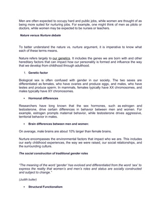 Men are often expected to occupy hard and public jobs, while women are thought of as
being more suited for nurturing jobs. For example, one might think of men as pilots or
doctors, while women may be expected to be nurses or teachers.
Nature versus Nurture debate
To better understand the nature vs. nurture argument, it is imperative to know what
each of these terms means.
Nature refers largely to our genetics. It includes the genes we are born with and other
hereditary factors that can impact how our personality is formed and influence the way
that we develop from childhood through adulthood.
1. Genetic factor
Biological sex is often confused with gender in our society. The two sexes are
differentiated as females, who have ovaries and produce eggs, and males, who have
testes and produce sperm. In mammals, females typically have XX chromosomes, and
males typically have XY chromosomes.
 Hormonal differences
Researchers have long known that the sex hormones, such as estrogen and
testosterone, drive certain differences in behavior between men and women. For
example, estrogen prompts maternal behavior, while testosterone drives aggressive,
territorial behavior in males.
 Brain differences between men and women:
On average, male brains are about 10% larger than female brains.
Nurture encompasses the environmental factors that impact who we are. This includes
our early childhood experiences, the way we were raised, our social relationships, and
the surrounding culture.
The social construction of traditional gender roles
“The meaning of the word ‘gender’ has evolved and differentiated from the word ‘sex’ to
express the reality that women’s and men’s roles and status are socially constructed
and subject to change.”
(Judith butler)
 Structural Functionalism
 