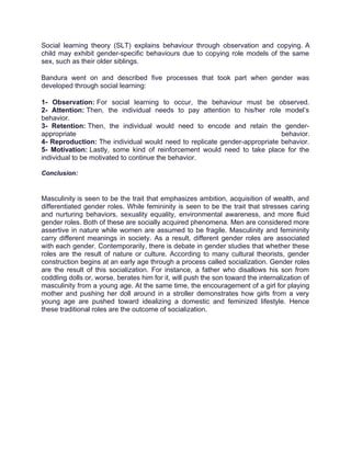 Social learning theory (SLT) explains behaviour through observation and copying. A
child may exhibit gender-specific behaviours due to copying role models of the same
sex, such as their older siblings.
Bandura went on and described five processes that took part when gender was
developed through social learning:
1- Observation: For social learning to occur, the behaviour must be observed.
2- Attention: Then, the individual needs to pay attention to his/her role model’s
behavior.
3- Retention: Then, the individual would need to encode and retain the gender-
appropriate behavior.
4- Reproduction: The individual would need to replicate gender-appropriate behavior.
5- Motivation: Lastly, some kind of reinforcement would need to take place for the
individual to be motivated to continue the behavior.
Conclusion:
Masculinity is seen to be the trait that emphasizes ambition, acquisition of wealth, and
differentiated gender roles. While femininity is seen to be the trait that stresses caring
and nurturing behaviors, sexuality equality, environmental awareness, and more fluid
gender roles. Both of these are socially acquired phenomena. Men are considered more
assertive in nature while women are assumed to be fragile. Masculinity and femininity
carry different meanings in society. As a result, different gender roles are associated
with each gender. Contemporarily, there is debate in gender studies that whether these
roles are the result of nature or culture. According to many cultural theorists, gender
construction begins at an early age through a process called socialization. Gender roles
are the result of this socialization. For instance, a father who disallows his son from
coddling dolls or, worse, berates him for it, will push the son toward the internalization of
masculinity from a young age. At the same time, the encouragement of a girl for playing
mother and pushing her doll around in a stroller demonstrates how girls from a very
young age are pushed toward idealizing a domestic and feminized lifestyle. Hence
these traditional roles are the outcome of socialization.
 