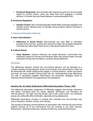  Emotional Responses: Non-criminals often experience guilt and remorse (deep
regret) for harmful actions, which can deter them from engaging in criminal
behavior. Criminals may lack these feelings or compartmentalize them.
B. Emotional Regulation:
 Impulse Control: Non-criminals generally exhibit better emotional regulation and
impulse control, allowing them to manage strong emotions without resorting to
harmful actions.
5. Cultural and Normative Influences
A. Norm Internalization:
 Adherence to Social Norms: Non-criminals are more likely to internalize
societal norms and laws, guiding their behavior to align with accepted standards.
Criminals may either reject these norms or feel disconnected from them.
B. Cultural Values:
 Value Systems: Cultural influences can shape behaviors; communities that
emphasize respect for the law and individual rights may produce fewer criminals
compared to those that normalize or condone deviant behaviors.
Conclusion
The differences between criminal and non-criminal behavior can be attributed to a
complex interplay of psychological, social, environmental, and cultural factors. While not
all individuals with similar backgrounds engage in criminal behavior, certain risk factors
and traits are more prevalent among those who do. Understanding these differences
can help in developing targeted interventions and prevention strategies aimed at
reducing criminal behavior and supporting at-risk populations.
Question No. 03: Edwin Sutherland’s Differential Association Theory ,1939
The differential association explanation of offending suggests that through interaction
with others, individuals learn the values, attitudes, techniques, and motivation for
criminal behavior. We often hear the phrase “Got in with a bad crowd”; our friendship
groups can profoundly affect criminality, especially during adolescence.
Differential associations (number of contacts with criminals over non-criminals) may
vary in frequency, duration, priority, and intensity.
The process of learning criminal behavior by association with criminal and anti-criminal
patterns involves all of the mechanisms that are involved in any other learning.
(behaviorism: classical conditioning, operant conditioning, social learning theory).
 