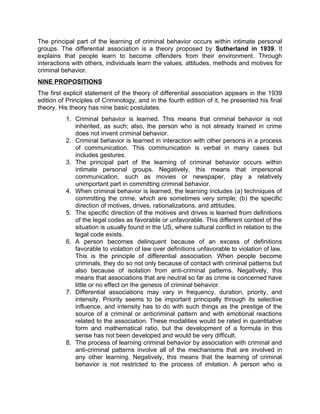 The principal part of the learning of criminal behavior occurs within intimate personal
groups. The differential association is a theory proposed by Sutherland in 1939. It
explains that people learn to become offenders from their environment. Through
interactions with others, individuals learn the values, attitudes, methods and motives for
criminal behavior.
NINE PROPOSITIONS
The first explicit statement of the theory of differential association appears in the 1939
edition of Principles of Criminology, and in the fourth edition of it, he presented his final
theory. His theory has nine basic postulates.
1. Criminal behavior is learned. This means that criminal behavior is not
inherited, as such; also, the person who is not already trained in crime
does not invent criminal behavior.
2. Criminal behavior is learned in interaction with other persons in a process
of communication. This communication is verbal in many cases but
includes gestures.
3. The principal part of the learning of criminal behavior occurs within
intimate personal groups. Negatively, this means that impersonal
communication, such as movies or newspaper, play a relatively
unimportant part in committing criminal behavior.
4. When criminal behavior is learned, the learning includes (a) techniques of
committing the crime, which are sometimes very simple; (b) the specific
direction of motives, drives, rationalizations, and attitudes.
5. The specific direction of the motives and drives is learned from definitions
of the legal codes as favorable or unfavorable. This different context of the
situation is usually found in the US, where cultural conflict in relation to the
legal code exists.
6. A person becomes delinquent because of an excess of definitions
favorable to violation of law over definitions unfavorable to violation of law.
This is the principle of differential association. When people become
criminals, they do so not only because of contact with criminal patterns but
also because of isolation from anti-criminal patterns. Negatively, this
means that associations that are neutral so far as crime is concerned have
little or no effect on the genesis of criminal behavior.
7. Differential associations may vary in frequency, duration, priority, and
intensity. Priority seems to be important principally through its selective
influence, and intensity has to do with such things as the prestige of the
source of a criminal or anticriminal pattern and with emotional reactions
related to the association. These modalities would be rated in quantitative
form and mathematical ratio, but the development of a formula in this
sense has not been developed and would be very difficult.
8. The process of learning criminal behavior by association with criminal and
anti-criminal patterns involve all of the mechanisms that are involved in
any other learning. Negatively, this means that the learning of criminal
behavior is not restricted to the process of imitation. A person who is
 