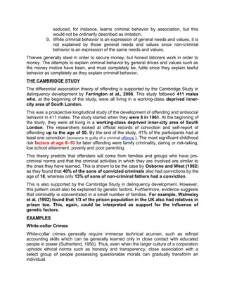 seduced, for instance, learns criminal behavior by association, but this
would not be ordinarily described as imitation.
9. While criminal behavior is an expression of general needs and values, it is
not explained by those general needs and values since non-criminal
behavior is an expression of the same needs and values.
Thieves generally steal in order to secure money, but honest laborers work in order to
money. The attempts to explain criminal behavior by general drives and values such as
the money motive have been, and must completely be, futile since they explain lawful
behavior as completely as they explain criminal behavior.
THE CAMBRIDGE STUDY
The differential association theory of offending is supported by the Cambridge Study in
delinquency development by Farrington et al., 2006. This study followed 411 males
who, at the beginning of the study, were all living in a working-class deprived inner-
city area of South London.
This was a prospective longitudinal study of the development of offending and antisocial
behavior in 411 males. The study started when they were 8 in 1961. At the beginning of
the study, they were all living in a working-class deprived inner-city area of South
London. The researchers looked at official records of conviction and self-report of
offending up to the age of 50. By the end of the study, 41% of the participants had at
least one conviction (someone is guilty of a criminal offence.). The most significant childhood
risk factors at age 8–10 for later offending were family criminality, daring or risk-taking,
low school attainment, poverty and poor parenting.
This theory predicts that offenders will come from families and groups who have pro-
criminal norms and that the criminal activities in which they are involved are similar to
the ones they have learned. This is shown to be the case by Osborne and West (1982)
as they found that 40% of the sons of convicted criminals also had convictions by the
age of 18, whereas only 13% of sons of non-criminal fathers had a conviction.
This is also supported by the Cambridge Study in delinquency development. However,
this pattern could also be explained by genetic factors. Furthermore, evidence suggests
that criminality is concentrated in a small number of families. For example, Walmsley
et al. (1992) found that 1/3 of the prison population in the UK also had relatives in
prison too. This, again, could be interpreted as support for the influence of
genetic factors.
EXAMPLES
White-collar Crimes
White-collar crimes generally require immense technical acumen, such as refined
accounting skills which can be generally learned only in close contact with educated
people in power (Sutherland, 1950). Thus, even when the larger culture of a corporation
upholds ethical norms such as honesty and transparency, close association with a
select group of people possessing questionable morals can gradually transform an
individual.
 