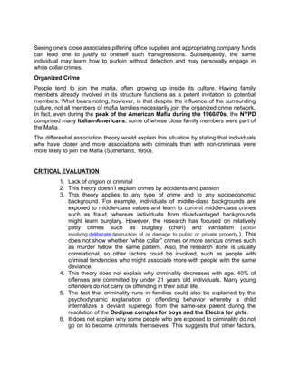 Seeing one’s close associates pilfering office supplies and appropriating company funds
can lead one to justify to oneself such transgressions. Subsequently, the same
individual may learn how to purloin without detection and may personally engage in
white collar crimes.
Organized Crime
People tend to join the mafia, often growing up inside its culture. Having family
members already involved in its structure functions as a potent invitation to potential
members. What bears noting, however, is that despite the influence of the surrounding
culture, not all members of mafia families necessarily join the organized crime network.
In fact, even during the peak of the American Mafia during the 1960/70s, the NYPD
comprised many Italian-Americans, some of whose close family members were part of
the Mafia.
The differential association theory would explain this situation by stating that individuals
who have closer and more associations with criminals than with non-criminals were
more likely to join the Mafia (Sutherland, 1950).
CRITICAL EVALUATION
1. Lack of origion of criminal
2. This theory doesn’t explain crimes by accidents and passion
3. This theory applies to any type of crime and to any socioeconomic
background. For example, individuals of middle-class backgrounds are
exposed to middle-class values and learn to commit middle-class crimes
such as fraud, whereas individuals from disadvantaged backgrounds
might learn burglary. However, the research has focused on relatively
petty crimes such as burglary (chori) and vandalism (action
involving deliberate destruction of or damage to public or private property.). This
does not show whether “white collar” crimes or more serious crimes such
as murder follow the same pattern. Also, the research done is usually
correlational, so other factors could be involved, such as people with
criminal tendencies who might associate more with people with the same
deviance.
4. This theory does not explain why criminality decreases with age. 40% of
offenses are committed by under 21 years old individuals. Many young
offenders do not carry on offending in their adult life.
5. The fact that criminality runs in families could also be explained by the
psychodynamic explanation of offending behavior whereby a child
internalizes a deviant superego from the same-sex parent during the
resolution of the Oedipus complex for boys and the Electra for girls.
6. It does not explain why some people who are exposed to criminality do not
go on to become criminals themselves. This suggests that other factors,
 