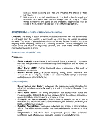 such as moral reasoning and free will, influence the choice of these
individuals.
7. Furthermore, it is socially sensitive as it could lead to the stereotyping of
individuals who come from criminal backgrounds as likely to commit
crimes themselves, and based on this prediction, opportunities could be
denied to them. This could also lead to a self-fulfilling prophecy.
QUESTION NO. 04: THEORY OF SOCIAL ALIENATION IN CRIME
Overview: The theory of social alienation posits that individuals who feel disconnected
or estranged from their society or community are more likely to engage in criminal
behavior. This sense of alienation can stem from various factors, including economic
disparity, social inequality, and lack of community cohesion. The theory suggests that
social bonds are crucial in regulating behavior, and when these bonds weaken,
individuals may resort to crime.
Proponents and Historical Context
Proponents:
 Émile Durkheim (1858–1917): A foundational figure in sociology, Durkheim's
work laid the groundwork for understanding social integration and its impact on
behavior.
 Albert Cohen (1955): Further developed ideas of alienation in his study of
delinquent subcultures.
 Howard Becker (1963): Explored labeling theory, which intersects with
alienation by discussing how societal reactions contribute to feelings of alienation
and subsequent criminal behavior.
Main Assumptions
1. Disconnection from Society: Individuals who experience social alienation feel
estranged from their community, leading to a lack of commitment to social norms
and values.
2. Weak Social Bonds: The theory emphasizes that strong social bonds and
integration act as deterrents to criminal behavior. When these bonds are weak or
absent, individuals are more prone to engage in crime.
3. Economic and Social Inequality: Factors such as poverty, lack of access to
education, and social exclusion contribute to feelings of alienation, increasing the
likelihood of criminal behavior.
4. Rebellion Against Society: Alienated individuals may engage in criminal acts as
a form of rebellion against a society that they feel does not recognize or value
them.
5. Marginalization: Individuals from marginalized groups often experience
heightened levels of alienation, leading to a greater propensity for crime.
 