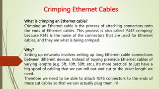 Crimping Ethernet Cables
What is crimping an Ethernet cable?
Crimping an Ethernet cable is the process of attaching connectors onto
the ends of Ethernet cables. This process is also called ‘RJ45 crimping’
because RJ45 is the name of the connectors that are used for Ethernet
cables, and they are what is being crimped.
Why?
Setting up networks involves setting up long Ethernet cable connections
between different devices. Instead of buying premade Ethernet cables of
varying lengths (e.g. 5ft, 10ft, 50ft, etc.), it’s more practical to just have a
big spool of cabling that we can roll out and cut to the exact length we
need.
Therefore we need to be able to attach RJ45 connectors to the ends of
these cut cables so that we can actually plug them in!
 
