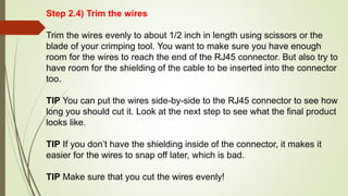 Step 2.4) Trim the wires
Trim the wires evenly to about 1/2 inch in length using scissors or the
blade of your crimping tool. You want to make sure you have enough
room for the wires to reach the end of the RJ45 connector. But also try to
have room for the shielding of the cable to be inserted into the connector
too.
TIP You can put the wires side-by-side to the RJ45 connector to see how
long you should cut it. Look at the next step to see what the final product
looks like.
TIP If you don’t have the shielding inside of the connector, it makes it
easier for the wires to snap off later, which is bad.
TIP Make sure that you cut the wires evenly!
 