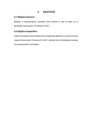 V. OBJETIVOS
5.1 Objetivo General
Realizar la documentación necesaria para mostrar lo que se logro en la
fabricación del proyecto “Crimping For CAC”.
5.2 Objetivo Especifico
Ilustrar de manera clara el diseño de los diagramas eléctricos y mecánicos de la
maquina herramienta “Crimping For CAC”, además de la metodología mostrada
en la programación automática.
 