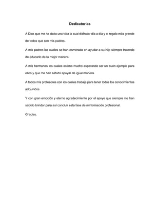 Dedicatorias
A Dios que me ha dado una vida la cual disfrutar día a día y el regalo más grande
de todos que son mis padres.
A mis padres los cuales se han esmerado en ayudar a su hijo siempre tratando
de educarlo de la mejor manera.
A mis hermanos los cuales estimo mucho esperando ser un buen ejemplo para
ellos y que me han sabido apoyar de igual manera.
A todos mis profesores con los cuales trabaje para tener todos los conocimientos
adquiridos.
Y con gran emoción y eterno agradecimiento por el apoyo que siempre me han
sabido brindar para así concluir esta fase de mi formación profesional.
Gracias.
 