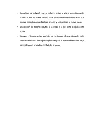 • Una etapa se activará cuando estando activa la etapa inmediatamente
anterior a ella, se evalúe a cierto la receptividad existente entre estas dos
etapas, desactivándose la etapa anterior y activándose la nueva etapa.
• Una acción se deberá ejecutar, si la etapa a la que está asociada está
activa.
• Una vez obtenidas estas condiciones booleanas, el paso siguiente es la
implementación en el lenguaje apropiado para el controlador que se haya
escogido como unidad de control del proceso.
 