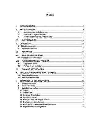 ÍNDICE
	
I.	 INTRODUCCIÓN	..............................................................................................	7	
II.	 ANTECEDENTES	............................................................................................	9	
2.1	 Antecedentes de la Empresa	...........................................................................	9	
2.2	 Estructura Organizacional	..............................................................................	11	
III.	 ANTECEDENTES DEL PROYECTO	...............................................................	13	
IV.	 JUSTIFICACIÓN	.........................................................................................	14	
V.	 OBJETIVOS	....................................................................................................	15	
5.1 Objetivo General	....................................................................................................	15	
5.2 Objetivo Especifico	...............................................................................................	15	
VI.	 ALCANCES	................................................................................................	16	
VII.	 ANÁLISIS DE RIESGOS	...........................................................................	17	
7.1 Implicaciones Principales	....................................................................................	17	
VIII.	 FUNDAMENTACIÓN TEÓRICA	................................................................	18	
8.1	 Empresa/Cliente	...............................................................................................	18	
8.2	 Partes de un radiador	......................................................................................	18	
IX.	 PLAN DE ACTIVIDADES	..........................................................................	22	
X.	 RECURSOS HUMANOS Y MATERIALES	..................................................	23	
10.1 Recursos Humanos	.............................................................................................	23	
10.2 Recursos Materiales	............................................................................................	24	
I.	 DESARROLLO DEL PROYECTO	................................................................	26	
1.	 Diseño mecánico	.................................................................................................	26	
2.	 Diseño eléctrico	...................................................................................................	28	
3.	 Metodología grafcet	.............................................................................................	33	
3.1 Etapas	........................................................................................................................	35	
3.2 Transición	................................................................................................................	37	
3.3 Uniones Orientadas	...............................................................................................	37	
3.4 Situación inicial	......................................................................................................	38	
3.5 Evolución de las etapas activas	.........................................................................	39	
3.6 Evoluciones simultaneas	.....................................................................................	39	
3.7 Activación y desactivación simultaneas	..........................................................	40	
3.8 Implementación del grafcet	.................................................................................	40	
 