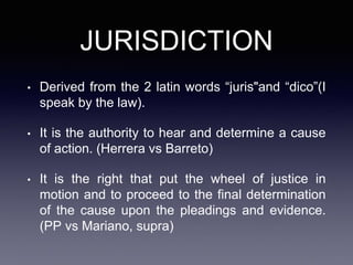 JURISDICTION
• Derived from the 2 latin words “juris"and “dico”(I
speak by the law).
• It is the authority to hear and determine a cause
of action. (Herrera vs Barreto)
• It is the right that put the wheel of justice in
motion and to proceed to the final determination
of the cause upon the pleadings and evidence.
(PP vs Mariano, supra)
 