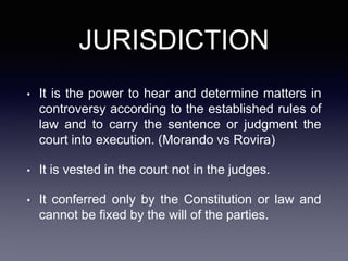 JURISDICTION
• It is the power to hear and determine matters in
controversy according to the established rules of
law and to carry the sentence or judgment the
court into execution. (Morando vs Rovira)
• It is vested in the court not in the judges.
• It conferred only by the Constitution or law and
cannot be fixed by the will of the parties.
 